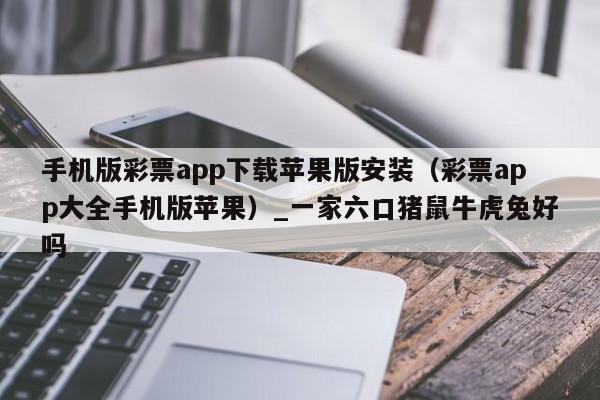 手机版彩票app下载苹果版安装(彩票app大全手机版苹果)_一家六口猪鼠牛虎兔好吗